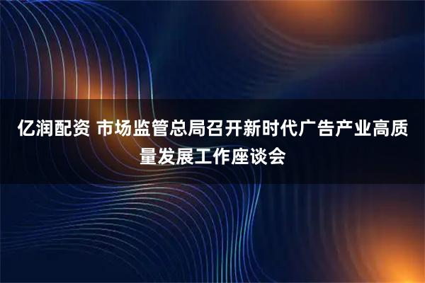亿润配资 市场监管总局召开新时代广告产业高质量发展工作座谈会