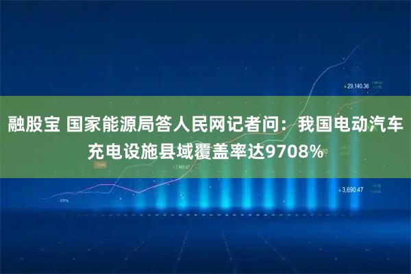 融股宝 国家能源局答人民网记者问：我国电动汽车充电设施县域覆盖率达9708%