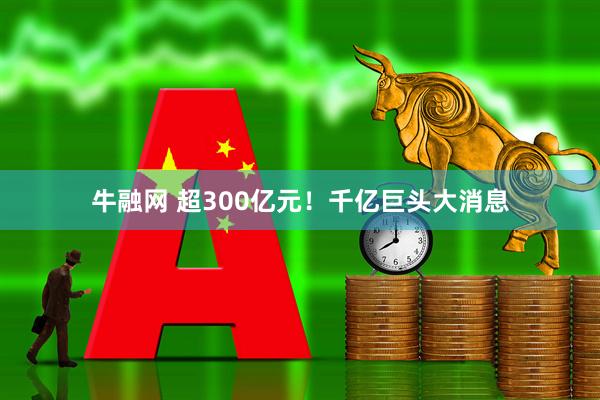 牛融网 超300亿元！千亿巨头大消息
