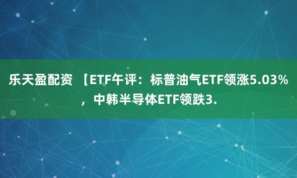 乐天盈配资 【ETF午评：标普油气ETF领涨5.03%，中韩半导体ETF领跌3.