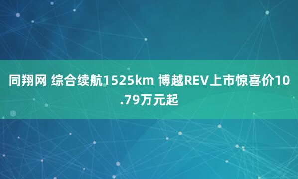 同翔网 综合续航1525km 博越REV上市惊喜价10.79万元起