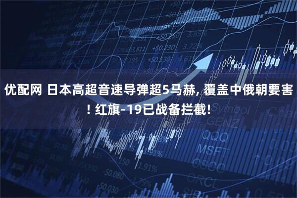 优配网 日本高超音速导弹超5马赫, 覆盖中俄朝要害! 红旗-19已战备拦截!