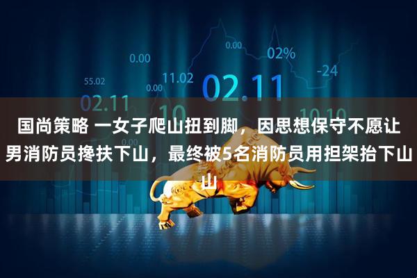 国尚策略 一女子爬山扭到脚，因思想保守不愿让男消防员搀扶下山，最终被5名消防员用担架抬下山