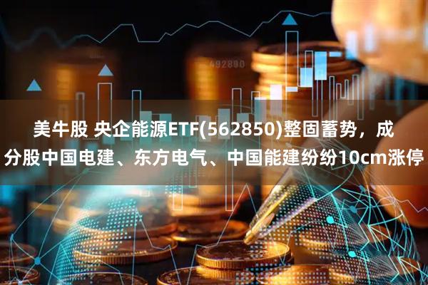 美牛股 央企能源ETF(562850)整固蓄势，成分股中国电建、东方电气、中国能建纷纷10cm涨停