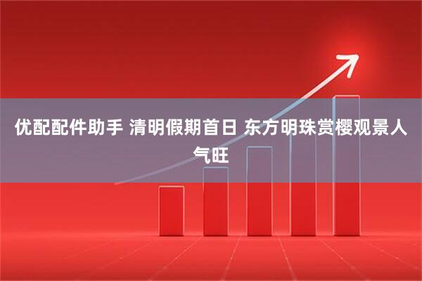 优配配件助手 清明假期首日 东方明珠赏樱观景人气旺