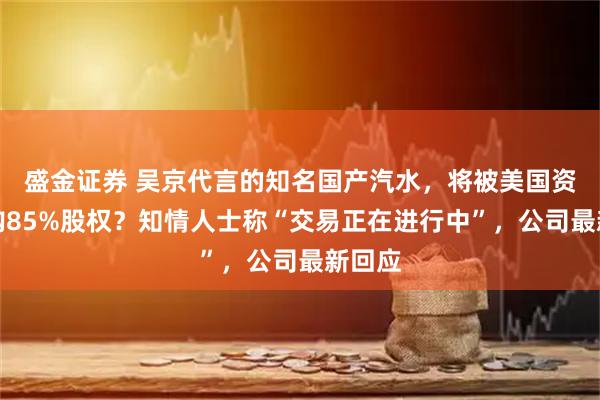 盛金证券 吴京代言的知名国产汽水，将被美国资本收购85%股权？知情人士称“交易正在进行中”，公司最新回应