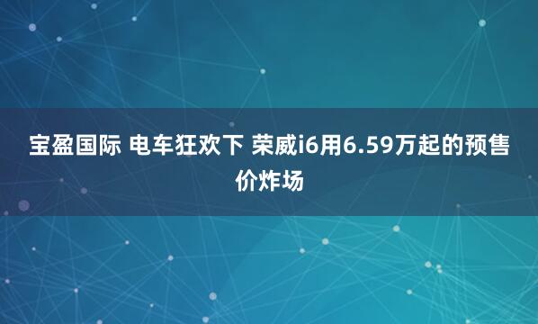 宝盈国际 电车狂欢下 荣威i6用6.59万起的预售价炸场